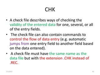 CHK
• A check file describes ways of checking the
validity of the entered data for one, several, or all
of the entry fields.
• The check file can also contain commands to
control the flow of data entry (e.g. automatic
jumps from one entry field to another field based
on the data entered).
• A check file must have the same name as the
data file but with the extension .CHK instead of
.REC.
7/7/2022 45
 