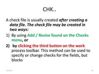 CHK..
A check file is usually created after creating a
data file. The check file may be created in
two ways:
1) By using Add / Revise found on the Checks
menu, or
2) by clicking the third button on the work
process toolbar. This method can be used to
specify or change checks for the fields, but
blocks
7/7/2022 46
 