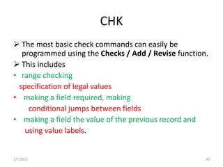CHK
 The most basic check commands can easily be
programmed using the Checks / Add / Revise function.
 This includes
• range checking
specification of legal values
• making a field required, making
conditional jumps between fields
• making a field the value of the previous record and
using value labels.
7/7/2022 47
 