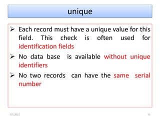 unique
 Each record must have a unique value for this
field. This check is often used for
identification fields
 No data base is available without unique
identifiers
 No two records can have the same serial
number
7/7/2022 51
 