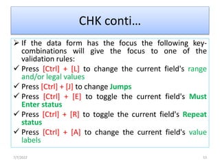 CHK conti…
 If the data form has the focus the following key-
combinations will give the focus to one of the
validation rules:
 Press [Ctrl] + [L] to change the current field's range
and/or legal values
 Press [Ctrl] + [J] to change Jumps
 Press [Ctrl] + [E] to toggle the current field's Must
Enter status
 Press [Ctrl] + [R] to toggle the current field's Repeat
status
 Press [Ctrl] + [A] to change the current field's value
labels
7/7/2022 53
 