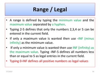 Range / Legal
• A range is defined by typing the minimum value and the
maximum value separated by a hyphen.
• Typing 2-5 defines that only the numbers 2,3,4 or 5 can be
entered in the current field.
• If only a maximum value is wanted then use -INF (minus
infinity) as the minimum value.
• If only a minimum value is wanted then use INF (infinity) as
the maximum value. Typing -INF-5 defines all numbers less
than or equal to 5 as legal entries in the current field.
• Typing 0-INF defines all positive numbers as legal values
7/7/2022 54
 