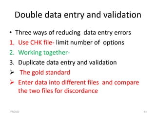 Double data entry and validation
• Three ways of reducing data entry errors
1. Use CHK file- limit number of options
2. Working together-
3. Duplicate data entry and validation
 The gold standard
 Enter data into different files and compare
the two files for discordance
7/7/2022 63
 