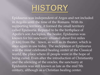 HISTORYEpidaurus was independent of Argos and not included in Argolis until the time of the Romans. With its supporting territory, it formed the small territory called Epidauria. Reputed to be the birthplace of Apollo's son Asclepios, the healer, Epidaurus was known for his sanctuary situated about five miles (8 km) from the    town, as well as its theater, which is once again in use today. The asclepieion at Epidaurus was the most celebrated healing center of the Classical world, the place where ill people went in the hope of being cured. Even after the introduction of Christianity and the silencing of the oracles, the sanctuary at Epidauros was still known as late as the mid 5th century, although as a Christian healing center.
