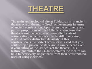 THEATRE	The main archaeological site at Epidaurus is its ancient theatre, one of the many Greek achievements in terms of ancient construction. Apart from the symmetry and perfect proportions of this Hellenistic structure, the theatre is unique because of its excellent state of conservation, which allows it to be still in working order. Another distinctive detail about this construction is the perfect acoustics it is said that you could drop a pin on the stage and it can be heard even if your sitting at the last seats of the theater. This feature guarantees the 14.000 spectators the theatre can hold to hear every single word from their seats with no need of using electrical.