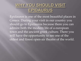 WHY YOU SHOULD VISIT EPIDAURUS	Epidauros is one of the most beautiful places in Greece. During your visit in our country you should go to Epidauros because there you can admire both the modern life of a european town and the ancient greek culture. There you will have the opportunity to see one of the oldest and finest open-air theatre of the world.