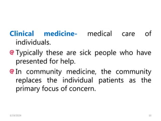 Clinical medicine- medical care of
individuals.
Typically these are sick people who have
presented for help.
In community medicine, the community
replaces the individual patients as the
primary focus of concern.
10
3/19/2024
 