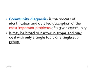 • Community diagnosis- is the process of
identification and detailed description of the
most important problems of a given community.
• It may be broad or narrow in scope, and may
deal with only a single topic or a single sub
group.
11
3/19/2024
 