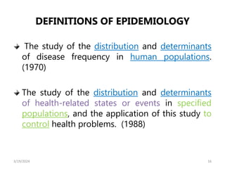 DEFINITIONS OF EPIDEMIOLOGY
The study of the distribution and determinants
of disease frequency in human populations.
(1970)
The study of the distribution and determinants
of health-related states or events in specified
populations, and the application of this study to
control health problems. (1988)
16
3/19/2024
 