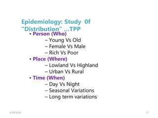 17
• Person (Who)
– Young Vs Old
– Female Vs Male
– Rich Vs Poor
• Place (Where)
– Lowland Vs Highland
– Urban Vs Rural
• Time (When)
– Day Vs Night
– Seasonal Variations
– Long term variations
Epidemiology: Study 0f
“Distribution” …TPP
3/19/2024
 