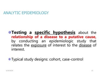 22
Testing a specific hypothesis about the
relationship of a disease to a putative cause,
by conducting an epidemiologic study that
relates the exposure of interest to the disease of
interest.
Typical study designs: cohort, case-control
ANALYTIC EPIDEMIOLOGY
3/19/2024
 