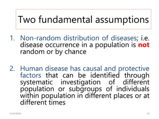 Two fundamental assumptions
1. Non-random distribution of diseases; i.e.
disease occurrence in a population is not
random or by chance
2. Human disease has causal and protective
factors that can be identified through
systematic investigation of different
population or subgroups of individuals
within population in different places or at
different times
23
3/19/2024
 