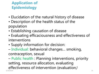 25
• Elucidation of the natural history of disease
• Description of the health status of the
population
• Establishing causation of disease
• Evaluating efficaciousness and effectiveness of
interventions
• Supply information for decision:
– Individual: behavioral changes… smoking,
contraception, sexual
– Public health : Planning interventions, priority
setting, resource allocation, evaluating
effectiveness of intervention (evaluation)
Application of
Epidemiology
3/19/2024
 