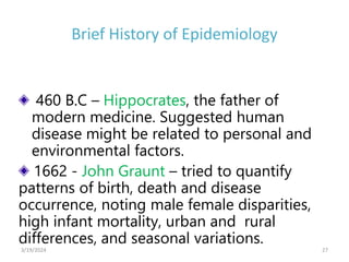 Brief History of Epidemiology
460 B.C – Hippocrates, the father of
modern medicine. Suggested human
disease might be related to personal and
environmental factors.
1662 - John Graunt – tried to quantify
patterns of birth, death and disease
occurrence, noting male female disparities,
high infant mortality, urban and rural
differences, and seasonal variations.
27
3/19/2024
 