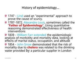 History of epidemiology…
1747 - Lind used an "experimental" approach to
prove the cause of scurvy.
1787-1872. Alexandre Louis, sometimes called the
“Father of Epidemiology”, Using quantitative
reasoning demonstrated effectiveness of health
interventions
1839 - William Farr extended the epidemiologic
analysis of morbidity and mortality data, looking at
effects of marital status, occupation, and altitude
1854 - John Snow demonstrated that the risk of
mortality due to cholera was related to the drinking
water provided by a particular supplier in London
28
3/19/2024
 