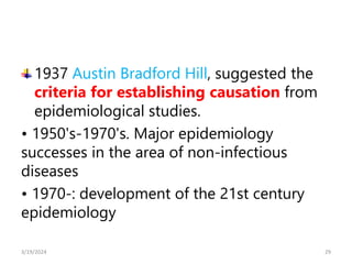 1937 Austin Bradford Hill, suggested the
criteria for establishing causation from
epidemiological studies.
• 1950's-1970's. Major epidemiology
successes in the area of non-infectious
diseases
• 1970-: development of the 21st century
epidemiology
29
3/19/2024
 
