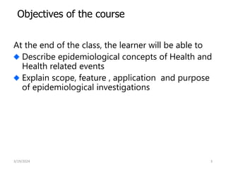 At the end of the class, the learner will be able to
Describe epidemiological concepts of Health and
Health related events
Explain scope, feature , application and purpose
of epidemiological investigations
3
Objectives of the course
3/19/2024
 