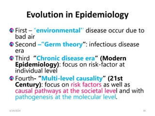 Evolution in Epidemiology
First – “environmental’’ disease occur due to
bad air
Second –”Germ theory”: infectious disease
era
Third ”Chronic disease era” (Modern
Epidemiology): focus on risk-factor at
individual level
Fourth- “Multi-level causality” (21st
Century): focus on risk factors as well as
causal pathways at the societal level and with
pathogenesis at the molecular level.
30
3/19/2024
 