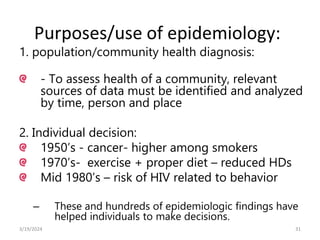Purposes/use of epidemiology:
1. population/community health diagnosis:
- To assess health of a community, relevant
sources of data must be identified and analyzed
by time, person and place
2. Individual decision:
1950’s - cancer- higher among smokers
1970’s- exercise + proper diet – reduced HDs
Mid 1980’s – risk of HIV related to behavior
– These and hundreds of epidemiologic findings have
helped individuals to make decisions.
31
3/19/2024
 