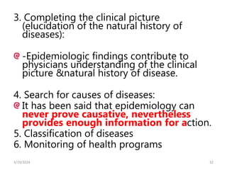 3. Completing the clinical picture
(elucidation of the natural history of
diseases):
-Epidemiologic findings contribute to
physicians understanding of the clinical
picture &natural history of disease.
4. Search for causes of diseases:
It has been said that epidemiology can
never prove causative, nevertheless
provides enough information for action.
5. Classification of diseases
6. Monitoring of health programs
32
3/19/2024
 