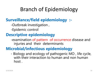 Branch of Epidemiology
Surveillance/field epidemiology :-
-Outbreak investigation ,
-Epidemic control
Descriptive epidemiology
-examination of pattern of occurrence disease and
injuries and their determinants
Microbial/infectious epidemiology
- Biology and ecology of pathogenic MO , life cycle,
with their interaction to human and non human
host .
33
3/19/2024
 