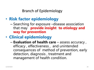 • Risk factor epidemiology
– Searching for exposure –disease association
that may provide insight to etiology and
way for prevention
• Clinical epidemiology
– Evaluation of health care – assess accuracy ,
efficacy , effectiveness , and unintended
consequences of method of prevention, early
detection, diagnosis , treatment and
management of health condition.
34
Branch of Epidemiology
3/19/2024
 