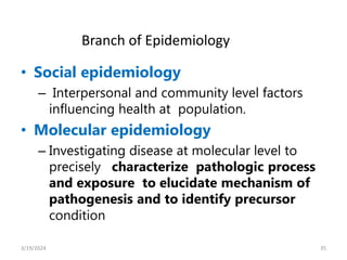• Social epidemiology
– Interpersonal and community level factors
influencing health at population.
• Molecular epidemiology
– Investigating disease at molecular level to
precisely characterize pathologic process
and exposure to elucidate mechanism of
pathogenesis and to identify precursor
condition
35
Branch of Epidemiology
3/19/2024
 
