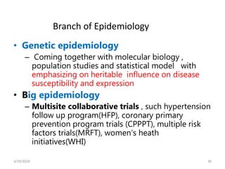 • Genetic epidemiology
– Coming together with molecular biology ,
population studies and statistical model with
emphasizing on heritable influence on disease
susceptibility and expression
• Big epidemiology
– Multisite collaborative trials , such hypertension
follow up program(HFP), coronary primary
prevention program trials (CPPPT), multiple risk
factors trials(MRFT), women’s heath
initiatives(WHI)
36
Branch of Epidemiology
3/19/2024
 