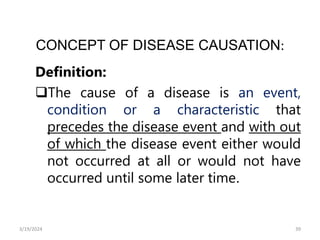 CONCEPT OF DISEASE CAUSATION:
Definition:
The cause of a disease is an event,
condition or a characteristic that
precedes the disease event and with out
of which the disease event either would
not occurred at all or would not have
occurred until some later time.
39
3/19/2024
 