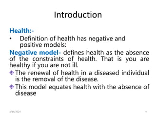 Introduction
Health:-
• Definition of health has negative and
positive models:
Negative model- defines health as the absence
of the constraints of health. That is you are
healthy if you are not ill.
The renewal of health in a diseased individual
is the removal of the disease.
This model equates health with the absence of
disease
4
3/19/2024
 