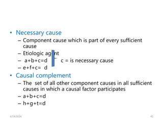 • Necessary cause
– Component cause which is part of every sufficient
cause
– Etiologic agent
– a+b+c=d c = is necessary cause
– e+f+c= d
• Causal complement
– The set of all other component causes in all sufficient
causes in which a causal factor participates
– a+b+c=d
– h+g+t=d
42
3/19/2024
 