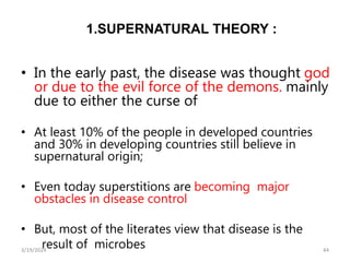 1.SUPERNATURAL THEORY :
• In the early past, the disease was thought god
or due to the evil force of the demons. mainly
due to either the curse of
• At least 10% of the people in developed countries
and 30% in developing countries still believe in
supernatural origin;
• Even today superstitions are becoming major
obstacles in disease control
• But, most of the literates view that disease is the
result of microbes 44
3/19/2024
 