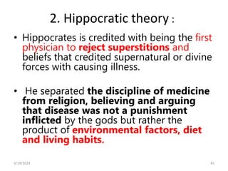 2. Hippocratic theory :
• Hippocrates is credited with being the first
physician to reject superstitions and
beliefs that credited supernatural or divine
forces with causing illness.
• He separated the discipline of medicine
from religion, believing and arguing
that disease was not a punishment
inflicted by the gods but rather the
product of environmental factors, diet
and living habits.
45
3/19/2024
 