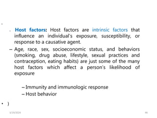48
•
– Host factors: Host factors are intrinsic factors that
influence an individual’s exposure, susceptibility, or
response to a causative agent.
– Age, race, sex, socioeconomic status, and behaviors
(smoking, drug abuse, lifestyle, sexual practices and
contraception, eating habits) are just some of the many
host factors which affect a person’s likelihood of
exposure
– Immunity and immunologic response
– Host behavior
• )
3/19/2024
 