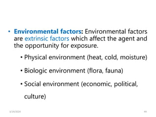 • Environmental factors: Environmental factors
are extrinsic factors which affect the agent and
the opportunity for exposure.
• Physical environment (heat, cold, moisture)
• Biologic environment (flora, fauna)
• Social environment (economic, political,
culture)
49
3/19/2024
 