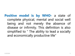 Positive model is by WHO- a state of
complete physical, mental and social well
being and not merely the absence of
disease or infirmity. This definition is also
simplified to “ The ability to lead a socially
and economically productive life”
5
3/19/2024
 