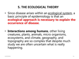 5. THE ECOLOGICAL THEORY
• Since disease arises within an ecological system, a
basic principle of epidemiology is that an
ecological approach is necessary to explain the
occurrence of disease.
• Interactions among humans, other living
creatures, plants, animals, micro organisms,
ecosystems, and climate, geography, and
topography are so complex that despite much
study we are often uncertain what is really
happening.
51
3/19/2024
 