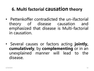 6. Multi factorial causation theory
• Pettenkoffer contradicted the un-ifactorial
theory of disease causation and
emphasized that disease is Multi-factorial
in causation.
• Several causes or factors acting jointly,
cumulatively, by complementing or in an
unexplained manner will lead to the
disease.
52
3/19/2024
 
