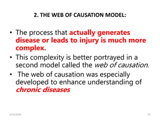 2. THE WEB OF CAUSATION MODEL:
• The process that actually generates
disease or leads to injury is much more
complex.
• This complexity is better portrayed in a
second model called the web of causation.
• The web of causation was especially
developed to enhance understanding of
chronic diseases
59
3/19/2024
 