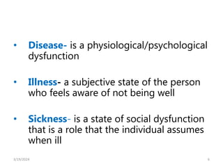 • Disease- is a physiological/psychological
dysfunction
• Illness- a subjective state of the person
who feels aware of not being well
• Sickness- is a state of social dysfunction
that is a role that the individual assumes
when ill
6
3/19/2024
 