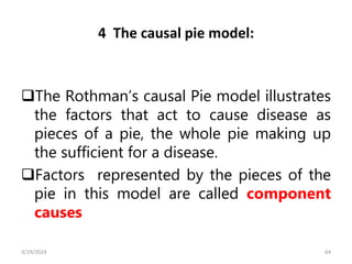 4 The causal pie model:
The Rothman’s causal Pie model illustrates
the factors that act to cause disease as
pieces of a pie, the whole pie making up
the sufficient for a disease.
Factors represented by the pieces of the
pie in this model are called component
causes
64
3/19/2024
 