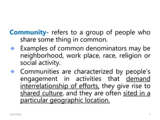 Community- refers to a group of people who
share some thing in common.
Examples of common denominators may be
neighborhood, work place, race, religion or
social activity.
Communities are characterized by people’s
engagement in activities that demand
interrelationship of efforts, they give rise to
shared culture, and they are often sited in a
particular geographic location.
7
3/19/2024
 
