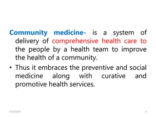 Community medicine- is a system of
delivery of comprehensive health care to
the people by a health team to improve
the health of a community.
• Thus it embraces the preventive and social
medicine along with curative and
promotive health services.
8
3/19/2024
 