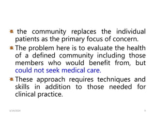 the community replaces the individual
patients as the primary focus of concern.
The problem here is to evaluate the health
of a defined community including those
members who would benefit from, but
could not seek medical care.
These approach requires techniques and
skills in addition to those needed for
clinical practice.
9
3/19/2024
 