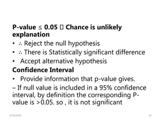 P-value ≤ 0.05 􀃆 Chance is unlikely
explanation
• ∴ Reject the null hypothesis
• ∴ There is Statistically significant difference
• Accept alternative hypothesis
Confidence Interval
• Provide information that p-value gives.
– If null value is included in a 95% confidence
interval, by definition the corresponding P-
value is >0.05. so , it is not significant
10
3/20/2024
 