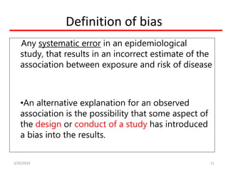Definition of bias
Any systematic error in an epidemiological
study, that results in an incorrect estimate of the
association between exposure and risk of disease
•An alternative explanation for an observed
association is the possibility that some aspect of
the design or conduct of a study has introduced
a bias into the results.
11
3/20/2024
 