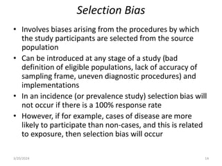 Selection Bias
• Involves biases arising from the procedures by which
the study participants are selected from the source
population
• Can be introduced at any stage of a study (bad
definition of eligible populations, lack of accuracy of
sampling frame, uneven diagnostic procedures) and
implementations
• In an incidence (or prevalence study) selection bias will
not occur if there is a 100% response rate
• However, if for example, cases of disease are more
likely to participate than non-cases, and this is related
to exposure, then selection bias will occur
3/20/2024 14
 