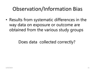 Observation/Information Bias
• Results from systematic differences in the
way data on exposure or outcome are
obtained from the various study groups
Does data collected correctly?
15
3/20/2024
 