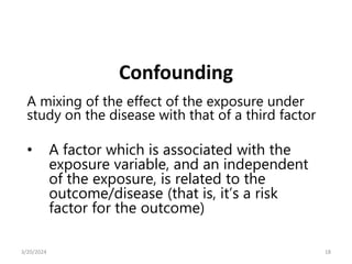 A mixing of the effect of the exposure under
study on the disease with that of a third factor
• A factor which is associated with the
exposure variable, and an independent
of the exposure, is related to the
outcome/disease (that is, it’s a risk
factor for the outcome)
Confounding
18
3/20/2024
 