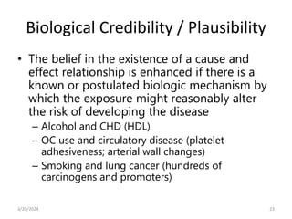 Biological Credibility / Plausibility
• The belief in the existence of a cause and
effect relationship is enhanced if there is a
known or postulated biologic mechanism by
which the exposure might reasonably alter
the risk of developing the disease
– Alcohol and CHD (HDL)
– OC use and circulatory disease (platelet
adhesiveness; arterial wall changes)
– Smoking and lung cancer (hundreds of
carcinogens and promoters)
23
3/20/2024
 
